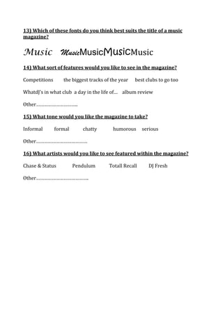 13) Which of these fonts do you think best suits the title of a music
magazine?


Music MusicMusicMusicMusic
14) What sort of features would you like to see in the magazine?

Competitions      the biggest tracks of the year   best clubs to go too

WhatdJ’s in what club a day in the life of… album review

Other…………………………..

15) What tone would you like the magazine to take?

Informal       formal      chatty       humorous       serious

Other…………………………………

16) What artists would you like to see featured within the magazine?

Chase & Status          Pendulum       Totall Recall     DJ Fresh

Other………………………………….
 