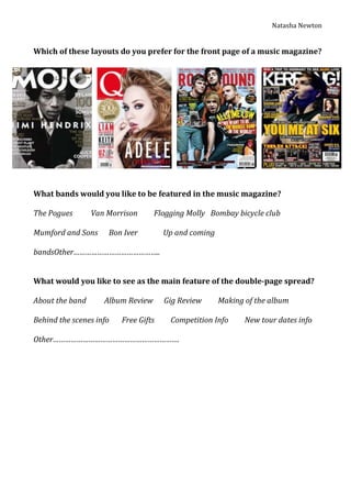 Natasha Newton


Which of these layouts do you prefer for the front page of a music magazine?




What bands would you like to be featured in the music magazine?

The Pogues       Van Morrison      Flogging Molly Bombay bicycle club

Mumford and Sons     Bon Iver         Up and coming

bandsOther……………………………………..


What would you like to see as the main feature of the double-page spread?

About the band      Album Review      Gig Review      Making of the album

Behind the scenes info   Free Gifts    Competition Info      New tour dates info

Other……………………………………………………….
 