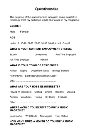 Questionnaire
The purpose of this questionnaire is to gain some qualitative
feedback what my audience would like to see in my magazine.

GENDER

Male      Female

AGE

Under 16 16-20 21-25 26-30 31-35 36-40 41-45 Over45

WHAT IS YOUR CURRENT EMPLOYMENT STATUS?

Student                 Unemployed             Part-Time Employed

Full-Time Employed           Retired

WHAT IS YOUR TOWN OF RESIDENCE?

Harlow    Epping     OngarNorth Weald       Bishops Stortford

Hertfordshire   SawbridgeworthWaltham Abbey

Other ……………………………………………….

WHAT ARE YOUR HOBBIES/INTERESTS?

Playing An Instrument   Skating   Singing      Reading    Drawing

Animals    Motorbikes   Fishing   Sky Diving      Festivals

Other ……………………………………………….

WHERE WOULD YOU EXPECT TO BUY A MUSIC
MAGAZINE?

Supermarket     WHS Smith    Newsagents        Train Station

HOW MANY TIMES A MONTH DO YOU BUY A MUSIC
MAGAZINE?
 