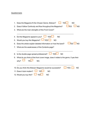 Questionnaire




   1. Does the Magazine fit the Chosen Genre, Motown?               YES           NO

   2. Does it follow Continuity and flow throughout the Magazine?           YES         NO
   3. What are the main strengths of this Front Cover?
      __________________________________________________________________

   4. Do this Magazine appeal to you?           YES          NO
   5. Would you buy this Magazine?          YES         NO

   6. Does the article explain detailed information on how the band?          YES      NO

   7. What are the weaknesses of the Contents page?
      _________________________________________________________________

   8. Is the double page spread professional?          YES        NO

   9. What do you think of the front cover image, does it relate to the genre, if yes then
      why?           YES         NO.
      __________________________________________________________________
   10. Do you think this Motown Magazine would be successful?             YES          NO
   11. Does it look modern?         YES         NO
   12. Would you buy this?        YES         NO
 