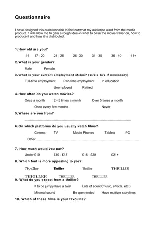 Questionnaire

I have designed this questionnaire to find out what my audience want from the media
product. It will allow me to gain a rough idea on what to base the movie trailer on, how to
produce it and how it is distributed.



1. How old are you?

       -16       17 - 20               21 - 25               26 - 30              31 - 35               36 - 40              41+

2. What is your gender?

       Male                 Female

3. What is your current employment status? (circle two if necessary)

       Full-time employment                       Part-time employment                       In education

                                       Unemployed                      Retired

4. How often do you watch movies?

       Once a month                    2 - 5 times a month                        Over 5 times a month

                 Once every few months                                                       Never

5. Where are you from?

       .......................................................................................................................

6. On which platforms do you usually watch films?

                 Cinema                TV                    Mobile Phones                      Tablets                 PC

          Other.......................................................................................................................


7. How much would you pay?

       Under £10                       £10 - £15                       £16 - £20                        £21+

8. Which font is more appealing to you?

       Thriller                        Thriller                        Thriller                         ThrilLER

     THRILLER            THRILLER                                                 THRILLER
9. What do you expect from a thriller?

                 It to be jumpyHave a twist                            Lots of sound(music, effects, etc.)

                 Minimal sound                               Be open ended                   Have multiple storylines

10. Which of these films is your favourite?
 