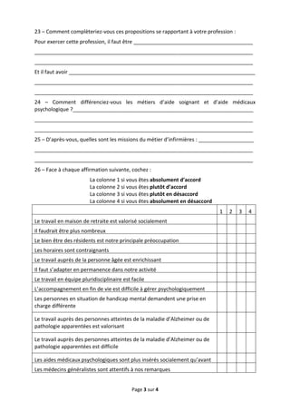 23 – Comment complèteriez-vous ces propositions se rapportant à votre profession :
Pour exercer cette profession, il faut être _________________________________________
___________________________________________________________________________
___________________________________________________________________________
Et il faut avoir ________________________________________________________________
___________________________________________________________________________
___________________________________________________________________________
24 – Comment différenciez-vous les métiers d’aide soignant et d’aide médicaux
psychologique ?______________________________________________________________
___________________________________________________________________________
___________________________________________________________________________
25 – D’après-vous, quelles sont les missions du métier d’infirmières : ___________________
___________________________________________________________________________
___________________________________________________________________________
26 – Face à chaque affirmation suivante, cochez :
                         La colonne 1 si vous êtes absolument d’accord
                         La colonne 2 si vous êtes plutôt d’accord
                         La colonne 3 si vous êtes plutôt en désaccord
                         La colonne 4 si vous êtes absolument en désaccord
                                                                             1   2   3   4
Le travail en maison de retraite est valorisé socialement
Il faudrait être plus nombreux
Le bien être des résidents est notre principale préoccupation
Les horaires sont contraignants
Le travail auprès de la personne âgée est enrichissant
Il faut s’adapter en permanence dans notre activité
Le travail en équipe pluridisciplinaire est facile
L’accompagnement en fin de vie est difficile à gérer psychologiquement
Les personnes en situation de handicap mental demandent une prise en
charge différente

Le travail auprès des personnes atteintes de la maladie d’Alzheimer ou de
pathologie apparentées est valorisant

Le travail auprès des personnes atteintes de la maladie d’Alzheimer ou de
pathologie apparentées est difficile

Les aides médicaux psychologiques sont plus insérés socialement qu’avant
Les médecins généralistes sont attentifs à nos remarques


                                            Page 3 sur 4
 