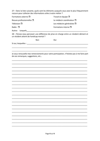 27 – Dans la liste suivante, quels sont les éléments auxquels vous avez le plus fréquemment
recours pour collecter des informations utiles à votre métier ?
Formations externe                               Travail en équipe 
Revues professionnelles                          Le médecin coordinateur 
Télévision                                       Les médecins généraliste 
Radio                                            Formations interne 
Autres   Lesquels_____________________________________________________________
28 – Pensez-vous percevoir une différence de prise en charge entre un résident dément et
un résident atteint de handicap mental ?
                            Non                   Oui
Si oui, lesquelles : _____________________________________________________________
___________________________________________________________________________
___________________________________________________________________________
Je vous renouvelle mes remerciements pour votre participation, n’hésitez pas à me faire part
de vos remarques, suggestions, etc…
___________________________________________________________________________
___________________________________________________________________________
___________________________________________________________________________
___________________________________________________________________________
___________________________________________________________________________
___________________________________________________________________________
___________________________________________________________________________
___________________________________________________________________________
___________________________________________________________________________
___________________________________________________________________________
___________________________________________________________________________
___________________________________________________________________________
___________________________________________________________________________
___________________________________________________________________________
___________________________________________________________________________
___________________________________________________________________________
___________________________________________________________________________
___________________________________________________________________________
___________________________________________________________________________
___________________________________________________________________________



                                        Page 4 sur 4
 