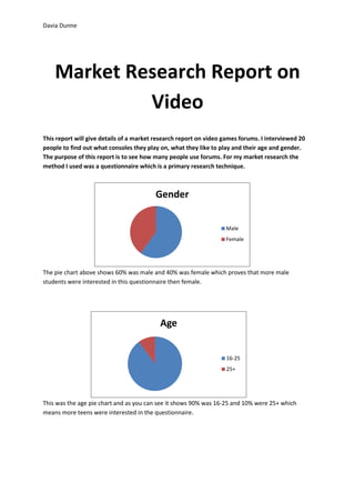 Davia Dunne




    Market Research Report on
             Video
This report will give details of a market research report on video games forums. I interviewed 20
people to find out what consoles they play on, what they like to play and their age and gender.
The purpose of this report is to see how many people use forums. For my market research the
method I used was a questionnaire which is a primary research technique.



                                         Gender


                                                                   Male
                                                                   Female




The pie chart above shows 60% was male and 40% was female which proves that more male
students were interested in this questionnaire then female.




                                           Age


                                                                   16-25
                                                                   25+




This was the age pie chart and as you can see it shows 90% was 16-25 and 10% were 25+ which
means more teens were interested in the questionnaire.
 