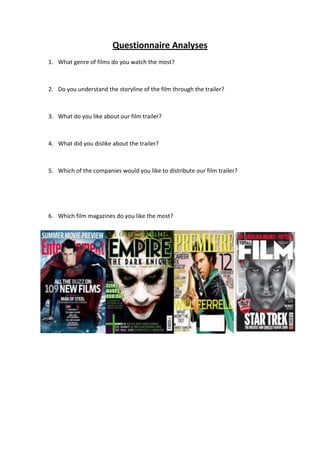 Questionnaire Analyses
1. What genre of films do you watch the most?
2. Do you understand the storyline of the film through the trailer?
3. What do you like about our film trailer?
4. What did you dislike about the trailer?
5. Which of the companies would you like to distribute our film trailer?
6. Which film magazines do you like the most?
 