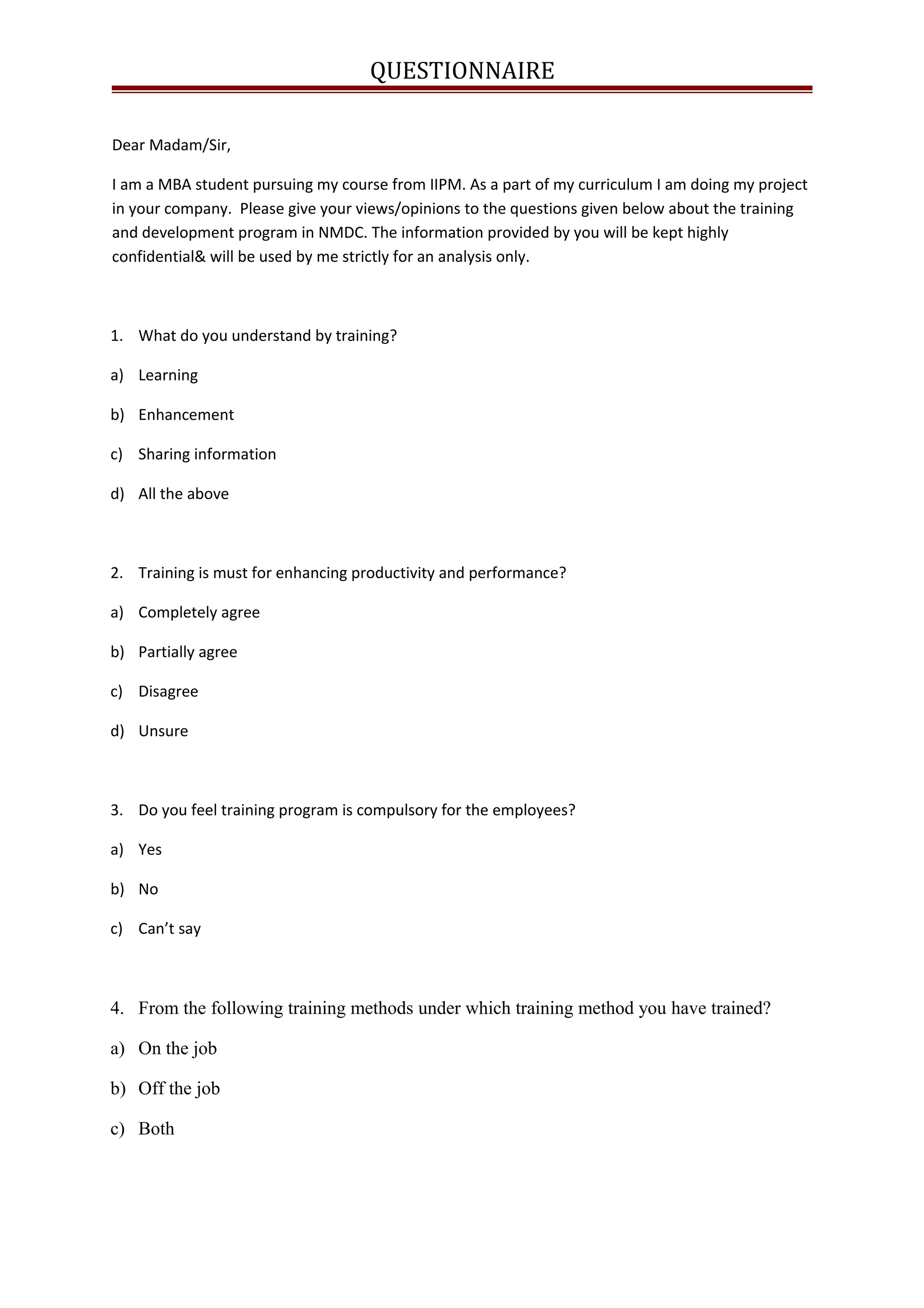 QUESTIONNAIRE
Dear Madam/Sir,
I am a MBA student pursuing my course from IIPM. As a part of my curriculum I am doing my project
in your company. Please give your views/opinions to the questions given below about the training
and development program in NMDC. The information provided by you will be kept highly
confidential& will be used by me strictly for an analysis only.
1. What do you understand by training?
a) Learning
b) Enhancement
c) Sharing information
d) All the above
2. Training is must for enhancing productivity and performance?
a) Completely agree
b) Partially agree
c) Disagree
d) Unsure
3. Do you feel training program is compulsory for the employees?
a) Yes
b) No
c) Can’t say
4. From the following training methods under which training method you have trained?
a) On the job
b) Off the job
c) Both
 