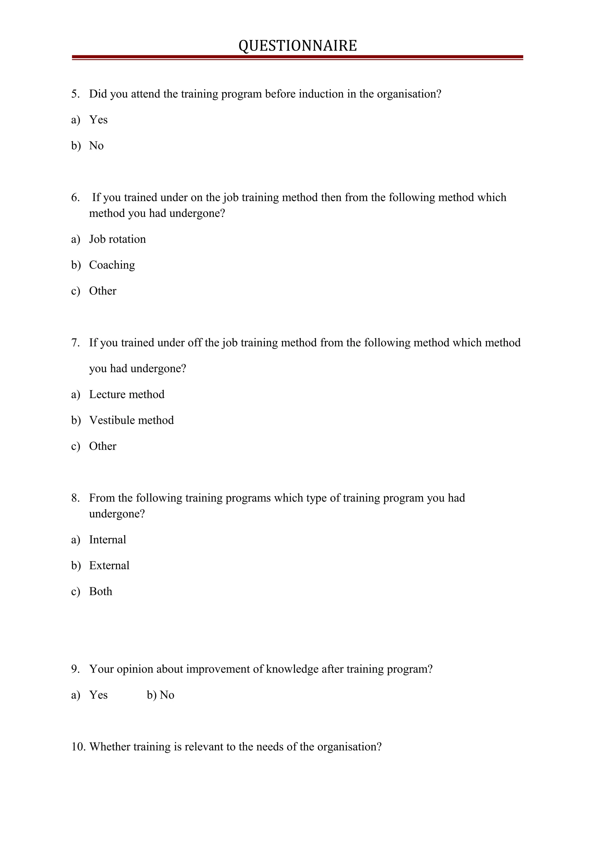 QUESTIONNAIRE
5. Did you attend the training program before induction in the organisation?
a) Yes
b) No
6. If you trained under on the job training method then from the following method which
method you had undergone?
a) Job rotation
b) Coaching
c) Other
7. If you trained under off the job training method from the following method which method
you had undergone?
a) Lecture method
b) Vestibule method
c) Other
8. From the following training programs which type of training program you had
undergone?
a) Internal
b) External
c) Both
9. Your opinion about improvement of knowledge after training program?
a) Yes b) No
10. Whether training is relevant to the needs of the organisation?
 