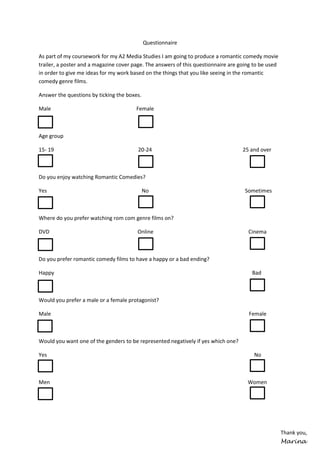 Questionnaire
As part of my coursework for my A2 Media Studies I am going to produce a romantic comedy movie
trailer, a poster and a magazine cover page. The answers of this questionnaire are going to be used
in order to give me ideas for my work based on the things that you like seeing in the romantic
comedy genre films.
Answer the questions by ticking the boxes.
Male

Female

Age group
15- 19

20-24

25 and over

Do you enjoy watching Romantic Comedies?
Yes

No

Sometimes

Where do you prefer watching rom com genre films on?
DVD

Online

Cinema

Do you prefer romantic comedy films to have a happy or a bad ending?
Happy

Bad

Would you prefer a male or a female protagonist?
Male

Female

Would you want one of the genders to be represented negatively if yes which one?
Yes

No

Men

Women

Thank you,
Marina

 