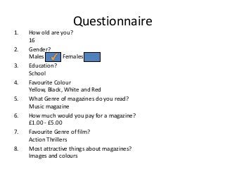 Questionnaire
1.
2.
3.
4.
5.
6.
7.

8.

How old are you?
16
Gender?
Males
Females
Education?
School
Favourite Colour
Yellow, Black, White and Red
What Genre of magazines do you read?
Music magazine
How much would you pay for a magazine?
£1.00 - £5.00
Favourite Genre of film?
Action Thrillers
Most attractive things about magazines?
Images and colours

 