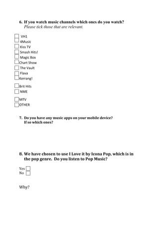 6. If you watch music channels which ones do you watch?
Please tick those that are relevant.
VH1
4Music
Kiss TV
Smash Hits!
Magic Box
Chart Show
The Vault
Flava
Kerrang!
Brit Hits
NME
MTV
OTHER
7. Do you have any music apps on your mobile device?
If so which ones?

8. We have chosen to use I Love it by Icona Pop, which is in
the pop genre. Do you listen to Pop Music?
Yes
No

Why?

 