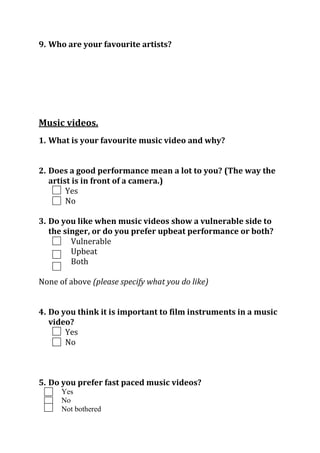 9. Who are your favourite artists?

Music videos.
1. What is your favourite music video and why?
2. Does a good performance mean a lot to you? (The way the
artist is in front of a camera.)
Yes
No
3. Do you like when music videos show a vulnerable side to
the singer, or do you prefer upbeat performance or both?
Vulnerable
Upbeat
Both
None of above (please specify what you do like)
4. Do you think it is important to film instruments in a music
video?
Yes
No

5. Do you prefer fast paced music videos?
Yes
No
Not bothered

 
