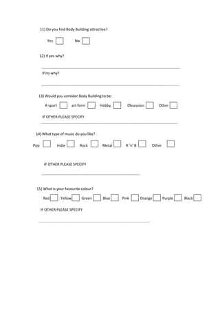 11) Do you find Body Building attractive?
Yes

No

12) If yes why?
.......................................................................................................................................
If no why?
.......................................................................................................................................
13) Would you consider Body Building to be:
A sport

art form

Hobby

Obsession

Other

IF OTHER PLEASE SPECIFY
.....................................................................................................................................
14) What type of music do you like?
Pop

Indie

Rock

Metal

R ‘n’ B

Other

IF OTHER PLEASE SPECIFY
................................................................................................

15) What is your favourite colour?
Red

Yellow

Green

Blue

Pink

Orange

IF OTHER PLEASE SPECIFY
............................................................................................................

Purple

Black

 