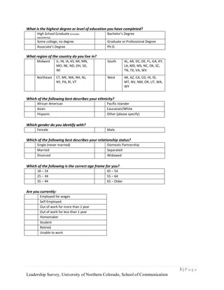 What is the highest degree or level of education you have completed?
      High School Graduate (includes            Bachelor’s Degree
      equivalency)
      Some college; no degree                   Graduate or Professional Degree
      Associate’s Degree                        Ph.D.

What region of the country do you live in?
      Midwest        IL, IN, IA, KS, MI, MN,    South        AL, AR, DC, DE, FL, GA, KY,
                     MO, NE, ND, OH, SD,                     LA, MD, MS, NC, OK, SC,
                     WI                                      TN, TX, VA, WV
      Northeast      CT, ME, MA, NH, NJ,        West         AK, AZ, CA, CO, HI, ID,
                     NY, PA, RI, VT                          MT, NV, NM, OR, UT, WA,
                                                             WY


Which of the following best describes your ethnicity?
      African American                          Pacific Islander
      Asian                                     Caucasian/White
      Hispanic                                  Other (please specify)

Which gender do you identify with?
      Female                                    Male

Which of the following best describes your relationship status?
      Single (never married)                    Domestic Partnership
      Married                                   Separated
      Divorced                                  Widowed

Which of the following is the correct age frame for you?
      18 – 24                                   45 – 54
      25 – 34                                   55 – 64
      35 – 44                                   65 – Older

Are you currently:
        Employed for wages
        Self-Employed
        Out of work for more than 1 year
        Out of work for less than 1 year
        Homemaker
        Student
        Retired
        Unable to work




                                                                                           3|Page
Leadership Survey, University of Northern Colorado, School of Communication
 