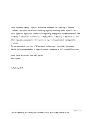 Hello. My name is Holly Langsdorf, a Masters Candidate at the University of Northern
Colorado. I am conducting a quantitative study regarding leadership within organizations. I
would appreciate if you could take the following survey, all responses will be confidential, with
absolutely no information shared outside of the boundaries of the study or the university. The
following questionnaire results will be utilized in my own research and all participation is
voluntary.
The questionnaire is comprised of 45 questions, on three pages plus this invitation page.
Should you have any questions or concerns, you may contact me at holly.langsdorf@unco.edu


Thank you in advance for your participation.
Best Regards,




Holly Langsdorf




                                                                                         4|Page
Leadership Survey, University of Northern Colorado, School of Communication
 