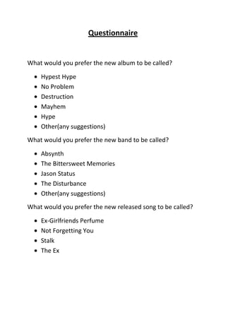 Questionnaire

What would you prefer the new album to be called?
Hypest Hype
No Problem
Destruction
Mayhem
Hype
Other(any suggestions)
What would you prefer the new band to be called?
Absynth
The Bittersweet Memories
Jason Status
The Disturbance
Other(any suggestions)
What would you prefer the new released song to be called?
Ex-Girlfriends Perfume
Not Forgetting You
Stalk
The Ex

 