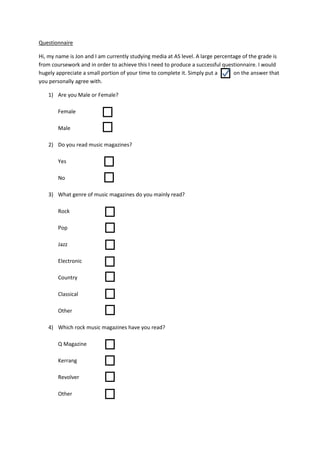 Questionnaire
Hi, my name is Jon and I am currently studying media at AS level. A large percentage of the grade is
from coursework and in order to achieve this I need to produce a successful questionnaire. I would
hugely appreciate a small portion of your time to complete it. Simply put a
on the answer that
you personally agree with.
1) Are you Male or Female?
Female
Male
2) Do you read music magazines?
Yes
No
3) What genre of music magazines do you mainly read?
Rock
Pop
Jazz
Electronic
Country
Classical
Other
4) Which rock music magazines have you read?
Q Magazine
Kerrang
Revolver
Other

 