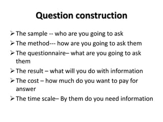 Question construction
The sample -- who are you going to ask
The method--- how are you going to ask them
The questionnaire– what are you going to ask
them
The result – what will you do with information
The cost – how much do you want to pay for
answer
The time scale– By them do you need information
 