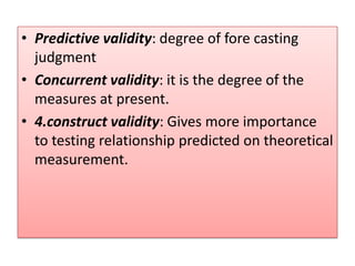 • Predictive validity: degree of fore casting
judgment
• Concurrent validity: it is the degree of the
measures at present.
• 4.construct validity: Gives more importance
to testing relationship predicted on theoretical
measurement.
 