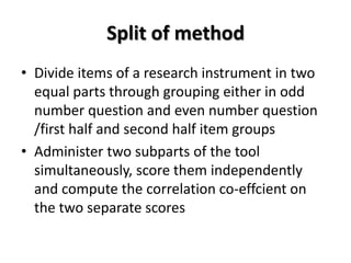 Split of method
• Divide items of a research instrument in two
equal parts through grouping either in odd
number question and even number question
/first half and second half item groups
• Administer two subparts of the tool
simultaneously, score them independently
and compute the correlation co-effcient on
the two separate scores
 