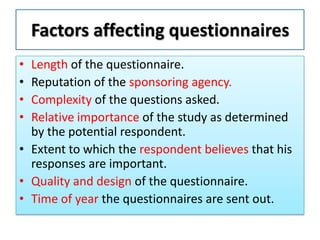 Factors affecting questionnaires
• Length of the questionnaire.
• Reputation of the sponsoring agency.
• Complexity of the questions asked.
• Relative importance of the study as determined
by the potential respondent.
• Extent to which the respondent believes that his
responses are important.
• Quality and design of the questionnaire.
• Time of year the questionnaires are sent out.
 