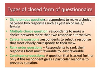 Types of closed form of questionnaire
• Dichotomous questions: respondent to make a choice
between two responses such as yes/ no or male/
female
• Multiple choice question: respondents to make a
choice between more than two response alternatives
• Cafeteria questions :respondents to select a response
that most closely corresponds to their view.
• Rank order questions – Respondents to rank their
responses from most favorable to least favorable
• Contingency questions: A question that is asked further
only if the respondent gives a particular response to
previous question.
 