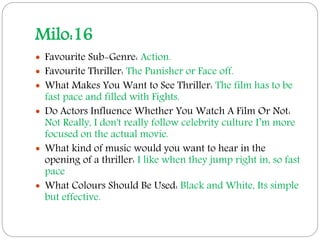 Milo:16
 Favourite Sub-Genre: Action.
 Favourite Thriller: The Punisher or Face off.
 What Makes You Want to See Thriller: The film has to be
fast pace and filled with Fights.
 Do Actors Influence Whether You Watch A Film Or Not:
Not Really, I don't really follow celebrity culture I’m more
focused on the actual movie.
 What kind of music would you want to hear in the
opening of a thriller: I like when they jump right in, so fast
pace
 What Colours Should Be Used: Black and White, Its simple
but effective.
 