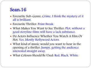 Sean:16
 Favourite Sub-Genre: Crime, I think the mystery of it
all is brilliant.
 Favourite Thriller: Point Break.
 What Makes You Want to See Thriller: Plot, without a
good storyline films will have a lack substance.
 Do Actors Influence Whether You Watch A Film Or
Not: Yes, Mostly Hollywood Actors.
 What kind of music would you want to hear in the
opening of a thriller: Jumpy, getting the audience
interested straight away.
 What Colours Should Be Used: Red, Black, White.
 