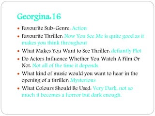Georgina:16
 Favourite Sub-Genre: Action
 Favourite Thriller: Now You See Me is quite good as it
makes you think throughout
 What Makes You Want to See Thriller: defiantly Plot
 Do Actors Influence Whether You Watch A Film Or
Not: Not all of the time it depends
 What kind of music would you want to hear in the
opening of a thriller: Mysterious
 What Colours Should Be Used: Very Dark, not so
much it becomes a horror but dark enough.
 