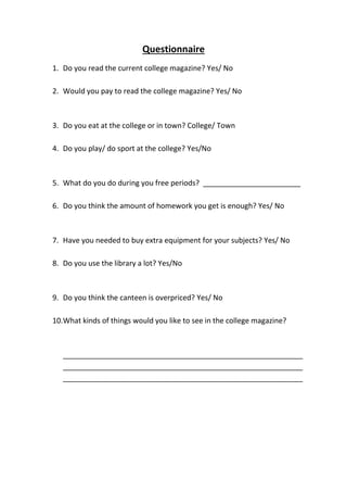Questionnaire
1. Do you read the current college magazine? Yes/ No
2. Would you pay to read the college magazine? Yes/ No
3. Do you eat at the college or in town? College/ Town
4. Do you play/ do sport at the college? Yes/No
5. What do you do during you free periods? ________________________
6. Do you think the amount of homework you get is enough? Yes/ No
7. Have you needed to buy extra equipment for your subjects? Yes/ No
8. Do you use the library a lot? Yes/No
9. Do you think the canteen is overpriced? Yes/ No
10.What kinds of things would you like to see in the college magazine?
___________________________________________________________
___________________________________________________________
___________________________________________________________
 