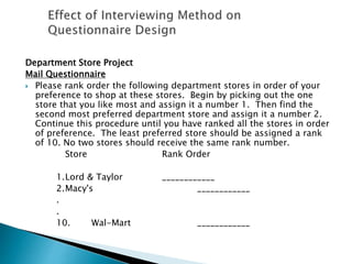 Department Store Project
Mail Questionnaire
 Please rank order the following department stores in order of your
preference to shop at these stores. Begin by picking out the one
store that you like most and assign it a number 1. Then find the
second most preferred department store and assign it a number 2.
Continue this procedure until you have ranked all the stores in order
of preference. The least preferred store should be assigned a rank
of 10. No two stores should receive the same rank number.
Store Rank Order
1.Lord & Taylor ____________
2.Macy's ____________
.
.
10. Wal-Mart ____________
 