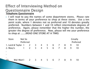 Telephone Questionnaire
 I will read to you the names of some department stores. Please rate
them in terms of your preference to shop at these stores. Use a ten
point scale, where 1 denotes not so preferred and 10 denotes greatly
preferred. Numbers between 1 and 10 reflect intermediate degrees of
preference. Again, please remember that the higher the number, the
greater the degree of preference. Now, please tell me your preference
to shop at .......(READ ONE STORE AT A TIME)
Store Not So Greatly
Preferred Preferred
1. Lord & Taylor 1 2 3 4 5 6 7 8 9 10
2. Macy's 1 2 3 4 5 6 7 8 9 10
.
.
.
10. Wal-Mart1 2 3 4 5 6 7 8 9 10
 