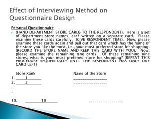 Personal Questionnaire
 (HAND DEPARTMENT STORE CARDS TO THE RESPONDENT). Here is a set
of department store names, each written on a separate card. Please
examine these cards carefully. (GIVE RESPONDENT TIME). Now, please
examine these cards again and pull out that card which has the name of
the store you like the most, i.e., your most preferred store for shopping.
(RECORD THE STORE NAME AND KEEP THIS CARD WITH YOU). Now,
please examine the remaining nine cards. Of these remaining nine
stores, what is your most preferred store for shopping? (REPEAT THIS
PROCEDURE SEQUENTIALLY UNTIL THE RESPONDENT HAS ONLY ONE
CARD LEFT)
Store Rank Name of the Store
1. 1 __________________
2. 2 __________________
.
.
.
10. 10 __________________
 