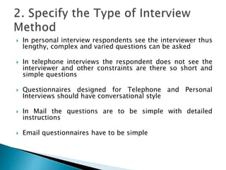  In personal interview respondents see the interviewer thus
lengthy, complex and varied questions can be asked
 In telephone interviews the respondent does not see the
interviewer and other constraints are there so short and
simple questions
 Questionnaires designed for Telephone and Personal
Interviews should have conversational style
 In Mail the questions are to be simple with detailed
instructions
 Email questionnaires have to be simple
 