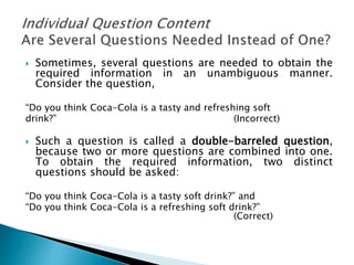  Sometimes, several questions are needed to obtain the
required information in an unambiguous manner.
Consider the question,
“Do you think Coca-Cola is a tasty and refreshing soft
drink?” (Incorrect)
 Such a question is called a double-barreled question,
because two or more questions are combined into one.
To obtain the required information, two distinct
questions should be asked:
“Do you think Coca-Cola is a tasty soft drink?” and
“Do you think Coca-Cola is a refreshing soft drink?”
(Correct)
 