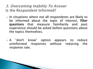  In situations where not all respondents are likely to
be informed about the topic of interest, filter
questions that measure familiarity and past
experience should be asked before questions about
the topics themselves.
 A “don't know” option appears to reduce
uninformed responses without reducing the
response rate.
 