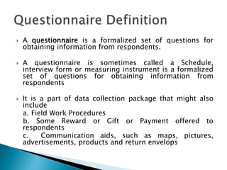  A questionnaire is a formalized set of questions for
obtaining information from respondents.
 A questionnaire is sometimes called a Schedule,
interview form or measuring instrument is a formalized
set of questions for obtaining information from
respondents
 It is a part of data collection package that might also
include
a. Field Work Procedures
b. Some Reward or Gift or Payment offered to
respondents
c. Communication aids, such as maps, pictures,
advertisements, products and return envelops
 