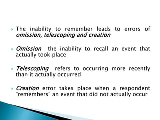 The inability to remember leads to errors of
omission, telescoping and creation
 Omission the inability to recall an event that
actually took place
 Telescoping refers to occurring more recently
than it actually occurred
 Creation error takes place when a respondent
“remembers” an event that did not actually occur
 