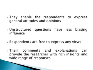  They enable the respondents to express
general attitudes and opinions
 Unstructured questions have less biasing
influence
 Respondents are free to express any views
 Their comments and explanations can
provide the researcher with rich insights and
wide range of responses
 