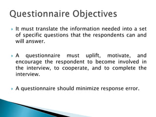  It must translate the information needed into a set
of specific questions that the respondents can and
will answer.
 A questionnaire must uplift, motivate, and
encourage the respondent to become involved in
the interview, to cooperate, and to complete the
interview.
 A questionnaire should minimize response error.
 