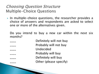  In multiple-choice questions, the researcher provides a
choice of answers and respondents are asked to select
one or more of the alternatives given.
Do you intend to buy a new car within the next six
months?
____ Definitely will not buy
____ Probably will not buy
____ Undecided
____ Probably will buy
____ Definitely will buy
____ Other (please specify)
 