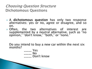  A dichotomous question has only two response
alternatives: yes or no, agree or disagree, and so
on.
 Often, the two alternatives of interest are
supplemented by a neutral alternative, such as “no
opinion,” “don't know,” “both,” or “none.”
Do you intend to buy a new car within the next six
months?
_____ Yes
_____ No
_____ Don't know
 