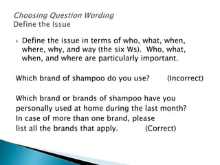  Define the issue in terms of who, what, when,
where, why, and way (the six Ws). Who, what,
when, and where are particularly important.
Which brand of shampoo do you use? (Incorrect)
Which brand or brands of shampoo have you
personally used at home during the last month?
In case of more than one brand, please
list all the brands that apply. (Correct)
 