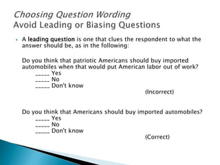  A leading question is one that clues the respondent to what the
answer should be, as in the following:
Do you think that patriotic Americans should buy imported
automobiles when that would put American labor out of work?
_____ Yes
_____ No
_____ Don't know
(Incorrect)
Do you think that Americans should buy imported automobiles?
_____ Yes
_____ No
_____ Don't know
(Correct)
 