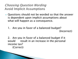  Questions should not be worded so that the answer
is dependent upon implicit assumptions about
what will happen as a consequence.
1. Are you in favor of a balanced budget?
(Incorrect)
2. Are you in favor of a balanced budget if it
would result in an increase in the personal
income tax?
(Correct)
 
