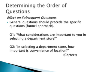 Effect on Subsequent Questions
 General questions should precede the specific
questions (funnel approach).
Q1: “What considerations are important to you in
selecting a department store?”
Q2: “In selecting a department store, how
important is convenience of location?”
(Correct)
 
