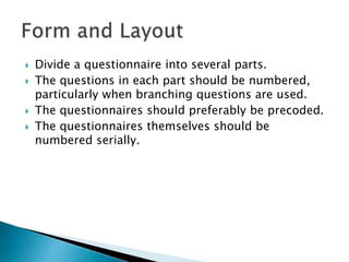  Divide a questionnaire into several parts.
 The questions in each part should be numbered,
particularly when branching questions are used.
 The questionnaires should preferably be precoded.
 The questionnaires themselves should be
numbered serially.
 