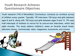 Youth research (YR) of Brookfield, Connecticut, conducts an omnibus survey
of children every quarter. Typically, YR interviews 150 boys and girls between
ages 6 and 8, along with 150 boys and girls between ages 9 and 12. YR uses
mall intercepts of mothers to recruit for its one-on-one interviews, which last
eight minutes. The study obtains children’s views on favorite snack foods,
television shows, commercials, radio, magazines, buzzwords, and movies.
 