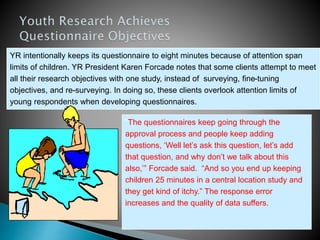 YR intentionally keeps its questionnaire to eight minutes because of attention span
limits of children. YR President Karen Forcade notes that some clients attempt to meet
all their research objectives with one study, instead of surveying, fine-tuning
objectives, and re-surveying. In doing so, these clients overlook attention limits of
young respondents when developing questionnaires.
“The questionnaires keep going through the
approval process and people keep adding
questions, ‘Well let’s ask this question, let’s add
that question, and why don’t we talk about this
also,’” Forcade said. “And so you end up keeping
children 25 minutes in a central location study and
they get kind of itchy.” The response error
increases and the quality of data suffers.
 