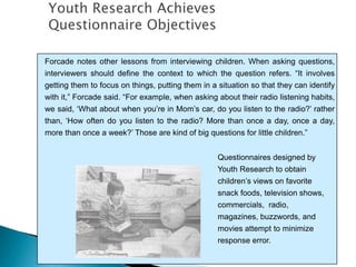 Forcade notes other lessons from interviewing children. When asking questions,
interviewers should define the context to which the question refers. “It involves
getting them to focus on things, putting them in a situation so that they can identify
with it,” Forcade said. “For example, when asking about their radio listening habits,
we said, ‘What about when you’re in Mom’s car, do you listen to the radio?’ rather
than, ‘How often do you listen to the radio? More than once a day, once a day,
more than once a week?’ Those are kind of big questions for little children.”
Questionnaires designed by
Youth Research to obtain
children’s views on favorite
snack foods, television shows,
commercials, radio,
magazines, buzzwords, and
movies attempt to minimize
response error.
Youth Research Achieves
Questionnaire Objectives
 