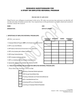 © Copy Rights
Santhan R – MBA – International Business [2013-15]
Pondicherry University
RESEARCH QUESTIONNAIRE FOR
A STUDY ON EMPLOYEE REFERRAL PROGRAM
THANK YOU IN ADVANCE
Thank You for your willingness to participate in this survey. We value your precious time and assure you that this will
not take more than 10 minutes of your time. Your responsiveness to the questionnaire are highly valued and considered
extremely vital for this research.
NAME : AGE :
DESIGNATION : DATE OF JOINING : __/__/____
I. IMPORTANCE OF EMPLOYEE REFERRAL PROGAM (ERP)
(✓)Tick your answers STRONGLY
DISGREE
DISAGREE AGREE STRONGLY
AGREE
1. Employee Referral Program (ERP) is the Easiest way of Recruitment.
2. ERP is very Cost Effective.
3. ERP leads to Harmonious Environment in the organization.
4. ERP is the shortest path to Better Quality hires.
5. ERP brings Cultural Bonding.
6. ERP increases employee retention.
7. ERP is a marketing tool that promotes employer brand.
8. Appropriate / Meritorious candidates are obtained via ERP.
I I. TOOLS & TECHNIQUES FOR AN EFFECTIVE EMPLOYEE REFERRAL PROGAM (ERP)
Please Rank your Preferences between (1-6)
Providing a Dedicated Mobile Application
ERP through Social Media Sites
Providing a Dedicated Job Portal (Internal/External)
ERP in Gamified/Informal Form
Conducting ERP as an Periodical Event
Launching an Employee Referral Newsletter
 